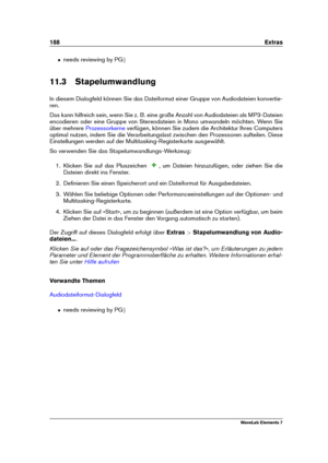 Page 196188 Extras
ˆ needs reviewing by PG g
11.3 Stapelumwandlung
In diesem Dialogfeld können Sie das Dateiformat einer Gruppe von Audiodateien konvertie-
ren.
Das kann hilfreich sein, wenn Sie z. B. eine große Anzahl von Audiodateien als MP3-Dateien
encodieren oder eine Gruppe von Stereodateien in Mono umwandeln möchten. Wenn Sie
über mehrere
Prozessorkerne verfügen, können Sie zudem die Architektur Ihres Computers
optimal nutzen, indem Sie die Verarbeitungslast zwischen den Prozessoren aufteilen. Diese...