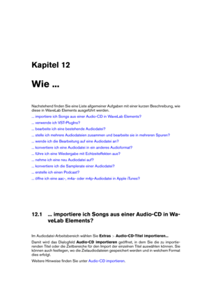 Page 197Kapitel 12
Wie ...
Nachstehend ﬁnden Sie eine Liste allgemeiner Aufgaben mit einer kurzen Beschreibung, wie
diese in WaveLab Elements ausgeführt werden.
... importiere ich Songs aus einer Audio-CD in WaveLab Elements?
... verwende ich VST-PlugIns?
... bearbeite ich eine bestehende Audiodatei?
... stelle ich mehrere Audiodateien zusammen und bearbeite sie in mehreren Spuren?
... wende ich die Bearbeitung auf eine Audiodatei an?
... konvertiere ich eine Audiodatei in ein anderes Audioformat?
... führe ich...