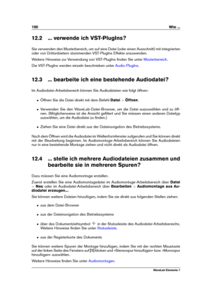 Page 198190 Wie ...
12.2 ... verwende ich VST-PlugIns?
Sie verwenden den Masterbereich, um auf eine Datei (oder einen Ausschnitt) mit integrierten
oder von Drittanbietern stammenden VST-PlugIns Effekte anzuwenden.
Weitere Hinweise zur Verwendung von VST-PlugIns ﬁnden Sie unter
Masterbereich .
Die VST-PlugIns werden einzeln beschrieben unter
Audio-PlugIns .
12.3 ... bearbeite ich eine bestehende Audiodatei?
Im Audiodatei-Arbeitsbereich können Sie Audiodateien wie folgt öffnen:
ˆ Öffnen Sie die Datei direkt mit...