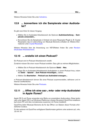 Page 200192 Wie ...
Weitere Hinweise ﬁnden Sie unter Aufnahme .
12.9 ... konvertiere ich die Samplerate einer Audioda- tei?
Es gibt zwei Arten für diesen Vorgang:
ˆ Wählen Sie im Audiodatei-Arbeitsbereich die Optionen Audiobearbeitung>Sam-
plerate umwandeln...
ˆ Konvertieren Sie die Samplerate in Echtzeit mit einem Resampler-PlugIn (z. B. Crystal
Resampler), das im Lieferumfang von WaveLab Elements enthalten ist. Weitere Infor-
mationen unter
Crystal Resampler .
Weitere Hinweise über die Anwendung von...