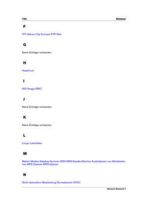 Page 202194 Glossar
F
FFT Aktiver Clip Formant FTP-Site
G
Keine Einträge vorhanden.
H
Headroom
I
ISO-Image ISRC
J
Keine Einträge vorhanden.
K
Keine Einträge vorhanden.
L
Loops Lautstärke
M
Marker Medien-Katalog-Nummer MIDI MIDI-Kanäle Mischen Audiodateien von Mobiltelefo-
nen
MP2-Dateien MP3-Dateien
N
Nicht-destruktive Bearbeitung Normalisieren NTSC
WaveLab Elements 7 