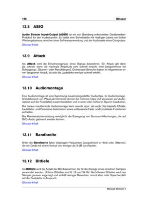 Page 206198 Glossar
13.8 ASIO
Audio Stream Input/Output (ASIO) ist ein von Steinberg entwickeltes Gerätetreiber-
Protokoll für den Audiotransfer. Es bietet eine Schnittstelle mit niedriger Latenz und hoher
Wiedergabetreue zwischen einer Softwareanwendung und der Audiokarte eines Computers.
Glossar-Inhalt
13.9 Attack
Als Attack wird die Einschwingphase eines Signals bezeichnet. Ein Attack gilt dann
als schnell, wenn die maximale Amplitude sehr schnell erreicht wird (beispielweise mit
Schlagzeug-, Gitarren- oder...