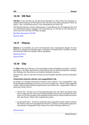 Page 208200 Glossar
13.16 CD-Text
CD-Text ist eine Erweiterung des Red Book-Standards für Audio-CDs. Der Standard er-
möglicht die Einbettung von Informationen über die CD und die darauf enthaltenen Titel (z. B.
Album-, Titel- und Künstlernamen) in eine standardkonforme Audio-CD.
CD-Text-Informationen werden üblicherweise im Lead-Bereich der CD abgelegt (dort sind
rund 5 KB Speicherplatz verfügbar). Die Unterstützung von CD-Text ist weit verbreitet, je-
doch können ihn nicht alle CD-Player anzeigen.
Red...
