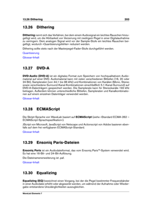 Page 21113.26 Dithering 203
13.26 Dithering
Dithering nennt sich das Verfahren, bei dem einem Audiosignal ein leichtes Rauschen hinzu-
gefügt wird, um die Hörbarkeit von Verzerrung mit niedrigem Pegel in einer Digitalaufnahme
zu verringern. Dem analogen Signal wird vor der Sample-Stufe ein leichtes Rauschen bei-
gefügt, wodurch »Quantisierungsfehler« reduziert werden.
Dithering sollte stets nach der Masterpegel-Fader-Stufe durchgeführt werden.
Quantisierung
Glossar-Inhalt
13.27 DVD-A
DVD-Audio (DVD-A) ist ein...