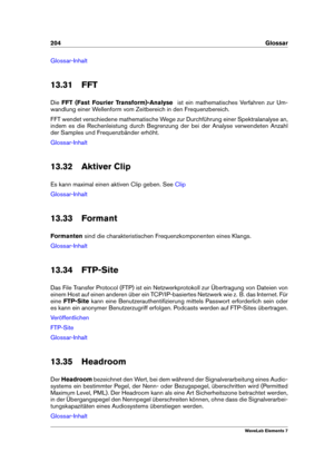 Page 212204 Glossar
Glossar-Inhalt
13.31 FFT
Die FFT (Fast Fourier Transform)-Analyse ist ein mathematisches Verfahren zur Um-
wandlung einer Wellenform vom Zeitbereich in den Frequenzbereich.
FFT wendet verschiedene mathematische Wege zur Durchführung einer Spektralanalyse an,
indem es die Rechenleistung durch Begrenzung der bei der Analyse verwendeten Anzahl
der Samples und Frequenzbänder erhöht.
Glossar-Inhalt
13.32 Aktiver Clip
Es kann maximal einen aktiven Clip geben. See
Clip
Glossar-Inhalt
13.33 Formant...