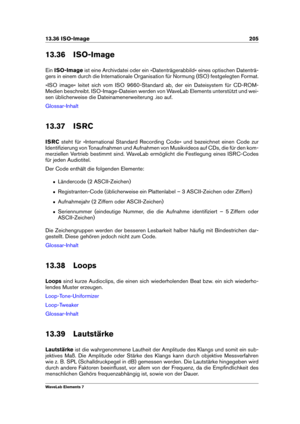 Page 21313.36 ISO-Image 205
13.36 ISO-Image
Ein ISO-Image ist eine Archivdatei oder ein »Datenträgerabbild« eines optischen Datenträ-
gers in einem durch die Internationale Organisation für Normung (ISO) festgelegten Format.
»ISO image« leitet sich vom ISO 9660-Standard ab, der ein Dateisystem für CD-ROM-
Medien beschreibt. ISO-Image-Dateien werden von WaveLab Elements unterstützt und wei-
sen üblicherweise die Dateinamenerweiterung .iso auf.
Glossar-Inhalt
13.37 ISRC
ISRC steht für »International Standard...