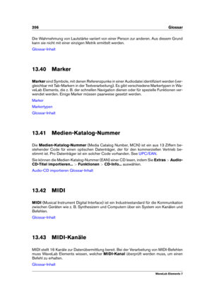 Page 214206 Glossar
Die Wahrnehmung von Lautstärke variiert von einer Person zur anderen. Aus diesem Grund
kann sie nicht mit einer einzigen Metrik ermittelt werden.
Glossar-Inhalt
13.40 Marker
Marker sind Symbole, mit denen Referenzpunke in einer Audiodatei identiﬁziert werden (ver-
gleichbar mit Tab-Markern in der Textverarbeitung). Es gibt verschiedene Markertypen in Wa-
veLab Elements, die z. B. der schnellen Navigation dienen oder für spezielle Funktionen ver-
wendet werden. Einige Marker müssen paarweise...