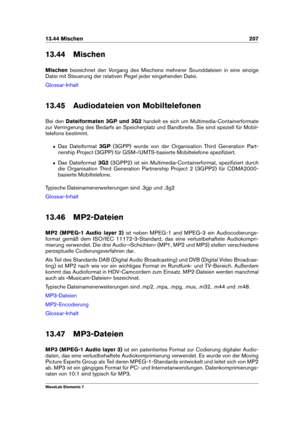 Page 21513.44 Mischen 207
13.44 Mischen
Mischen bezeichnet den Vorgang des Mischens mehrerer Sounddateien in eine einzige
Datei mit Steuerung der relativen Pegel jeder eingehenden Datei.
Glossar-Inhalt
13.45 Audiodateien von Mobiltelefonen
Bei den Dateiformaten 3GP und 3G2 handelt es sich um Multimedia-Containerformate
zur Verringerung des Bedarfs an Speicherplatz und Bandbreite. Sie sind speziell für Mobil-
telefone bestimmt.
ˆ Das Dateiformat 3GP(3GPP) wurde von der Organisation Third Generation Part-
nership...