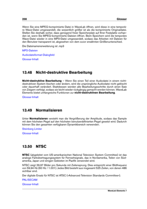 Page 216208 Glossar
Wenn Sie eine MPEG-komprimierte Datei in WaveLab öffnen, wird diese in eine temporä-
re Wave-Datei umgewandelt, die wesentlich größer ist als die komprimierte Originaldatei.
Stellen Sie deshalb sicher, dass genügend freier Speicherplatz auf Ihrer Festplatte vorhan-
den ist, wenn Sie MPEG-komprimierte Dateien öffnen. Beim Speichern wird die temporäre
Wave-Datei wieder in eine MP3-Datei umgewandelt, sodass das Arbeiten mit Dateien für
den Benutzer transparent ist, abgesehen von dem zuvor...