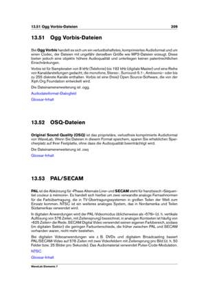 Page 21713.51 Ogg Vorbis-Dateien 209
13.51 Ogg Vorbis-Dateien
Bei Ogg Vorbis handelt es sich um ein verlustbehaftetes, komprimiertes Audioformat und um
einen Codec, der Dateien mit ungefähr derselben Größe wie MP3-Dateien erzeugt. Diese
bieten jedoch eine objektiv höhere Audioqualität und unterliegen keinen patentrechtlichen
Einschränkungen.
Vorbis ist für Sampleraten von 8 kHz (Telefonie) bis 192 kHz (digitale Master) und eine Reihe
von Kanaldarstellungen gedacht, die monofone, Stereo-, Surround-5.1-,...