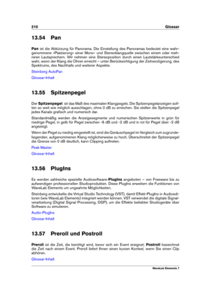 Page 218210 Glossar
13.54 Pan
Pan ist die Abkürzung für Panorama. Die Einstellung des Panoramas bedeutet eine wahr-
genommene »Platzierung« einer Mono- und Stereoklangquelle zwischen einem oder meh-
reren Lautsprechern. Wir nehmen eine Stereoposition durch einen Lautstärkeunterschied
wahr, wenn der Klang die Ohren erreicht – unter Berücksichtigung der Zeitverzögerung, des
Spektrums, des Nachhalls und weiterer Aspekte.
Steinberg AutoPan
Glossar-Inhalt
13.55 Spitzenpegel
Der Spitzenpegel ist das Maß des maximalen...