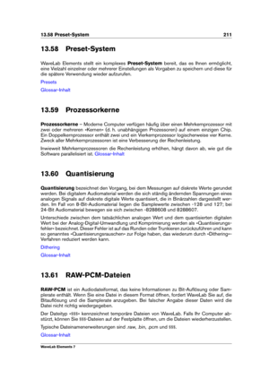 Page 21913.58 Preset-System 211
13.58 Preset-System
WaveLab Elements stellt ein komplexes Preset-Systembereit, das es Ihnen ermöglicht,
eine Vielzahl einzelner oder mehrerer Einstellungen als Vorgaben zu speichern und diese für
die spätere Verwendung wieder aufzurufen.
Presets
Glossar-Inhalt
13.59 Prozessorkerne
Prozessorkerne – Moderne Computer verfügen häuﬁg über einen Mehrkernprozessor mit
zwei oder mehreren »Kernen« (d. h. unabhängigen Prozessoren) auf einem einzigen Chip.
Ein Doppelkernprozessor enthält...