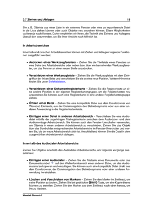 Page 233.7 Ziehen und Ablegen 15
Sie z. B. Objekte aus einer Liste in ein externes Fenster oder eine zu importierende Datei
in die Liste ziehen können oder auch Objekte neu anordnen können. Diese Möglichkeiten
variieren je nach Kontext. Daher empfehlen wir Ihnen, die Technik des Ziehens und Ablegens
überall dort anzuwenden, wo Sie Ihrer Ansicht nach hilfreich ist.
In Arbeitsbereichen
Innerhalb und zwischen Arbeitsbereichen können mit Ziehen und Ablegen folgende Funktio-
nen ausgeführt werden:
ˆ Andocken eines...