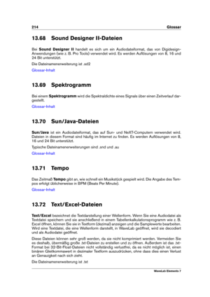 Page 222214 Glossar
13.68 Sound Designer II-Dateien
Bei Sound Designer II handelt es sich um ein Audiodateiformat, das von Digidesign-
Anwendungen (wie z. B. Pro Tools) verwendet wird. Es werden Auﬂösungen von 8, 16 und
24 Bit unterstützt.
Die Dateinamenerweiterung ist .sd2
Glossar-Inhalt
13.69 Spektrogramm
Bei einem Spektrogramm wird die Spektraldichte eines Signals über einen Zeitverlauf dar-
gestellt.
Glossar-Inhalt
13.70 Sun/Java-Dateien
Sun/Java ist ein Audiodateiformat, das auf Sun- und NeXT-Computern...