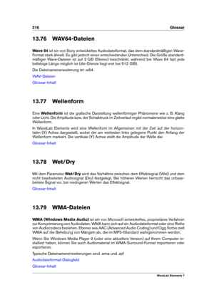 Page 224216 Glossar
13.76 WAV64-Dateien
Wave 64 ist ein von Sony entwickeltes Audiodateiformat, das dem standardmäßigen Wave-
Format stark ähnelt. Es gibt jedoch einen entscheidenden Unterschied: Die Größe standard-
mäßiger Wave-Dateien ist auf 2 GB (Stereo) beschränkt, während bei Wave 64 fast jede
beliebige Länge möglich ist (die Grenze liegt erst bei 512 GB).
Die Dateinamenerweiterung ist .w64.
WAV-Dateien
Glossar-Inhalt
13.77 Wellenform
Eine Wellenform ist die graﬁsche Darstellung wellenförmiger Phänomene...