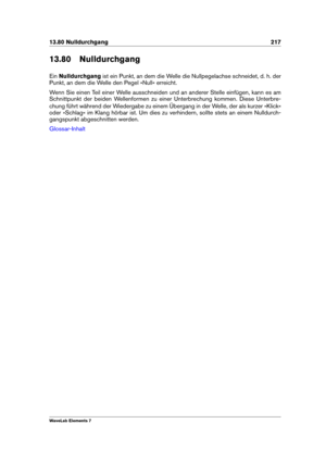 Page 22513.80 Nulldurchgang 217
13.80 Nulldurchgang
Ein Nulldurchgang ist ein Punkt, an dem die Welle die Nullpegelachse schneidet, d. h. der
Punkt, an dem die Welle den Pegel »Null« erreicht.
Wenn Sie einen Teil einer Welle ausschneiden und an anderer Stelle einfügen, kann es am
Schnittpunkt der beiden Wellenformen zu einer Unterbrechung kommen. Diese Unterbre-
chung führt während der Wiedergabe zu einem Übergang in der Welle, der als kurzer »Klick«
oder »Schlag« im Klang hörbar ist. Um dies zu verhindern,...