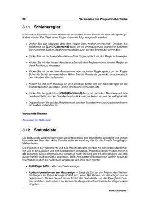 Page 2820 Verwenden der Programmoberﬂäche
3.11 Schieberegler
In WaveLab Elements können Parameter an verschiedenen Stellen mit Schiebereglern ge-
ändert werden. Der Wert eines Reglers kann wie folgt eingestellt werden:
ˆ Drehen Sie das Mausrad über dem Regler (kein Klicken erforderlich). Drücken Sie
gleichzeitig die [Ctrl]/[Command] -Taste, um die Werteänderung in größeren Schritten
durchzuführen. Dieser Modiﬁkator lässt sich auch auf die Zoomräder anwenden.
ˆ Klicken Sie mit der linken Maustaste auf das...