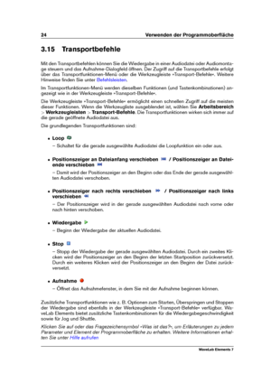 Page 3224 Verwenden der Programmoberﬂäche
3.15 Transportbefehle
Mit den Transportbefehlen können Sie die Wiedergabe in einer Audiodatei oder Audiomonta-
ge steuern und das Aufnahme-Dialogfeld öffnen. Der Zugriff auf die Transportbefehle erfolgt
über das Transportfunktionen-Menü oder die Werkzeugleiste »Transport-Befehle«. Weitere
Hinweise ﬁnden Sie unter
Befehlsleisten .
Im Transportfunktionen-Menü werden dieselben Funktionen (und Tastenkombinationen) an-
gezeigt wie in der Werkzeugleiste »Transport-Befehle«....