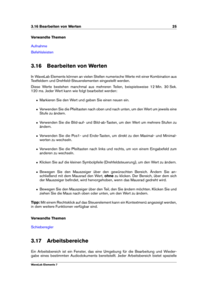 Page 333.16 Bearbeiten von Werten 25
Verwandte Themen
Aufnahme
Befehlsleisten
3.16 Bearbeiten von Werten
In WaveLab Elements können an vielen Stellen numerische Werte mit einer Kombination aus
Textfeldern und Drehfeld-Steuerelementen eingestellt werden.
Diese Werte bestehen manchmal aus mehreren Teilen, beispielsweise 12 Min. 30 Sek.
120 ms. Jeder Wert kann wie folgt bearbeitet werden:
ˆ Markieren Sie den Wert und geben Sie einen neuen ein.
ˆ Verwenden Sie die Pfeiltasten nach oben und nach unten, um den Wert...