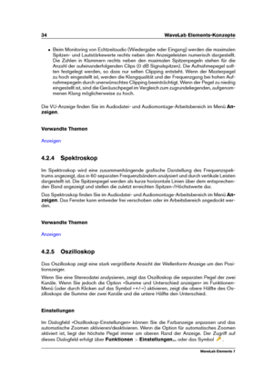 Page 4234 WaveLab Elements-Konzepte
ˆ Beim Monitoring von Echtzeitaudio (Wiedergabe oder Eingang) werden die maximalen
Spitzen- und Lautstärkewerte rechts neben den Anzeigeleisten numerisch dargestellt.
Die Zahlen in Klammern rechts neben den maximalen Spitzenpegeln stehen für die
Anzahl der aufeinanderfolgenden Clips (0 dB Signalspitzen). Die Aufnahmepegel soll-
ten festgelegt werden, so dass nur selten Clipping entsteht. Wenn der Masterpegel
zu hoch eingestellt ist, werden die Klangqualität und der...