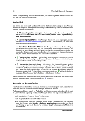 Page 4840 WaveLab Elements-Konzepte
auf die Anzeigen erfolgt über das Analyse-Menü, das Menü »Allgemein verfügbare Werkzeu-
ge« oder die Anzeigen-Steuerleiste.
Monitor-Modi
Sie können die Audioquelle und den Modus für die Informationsanzeige in den Anzeigen
wählen. Der Zugriff auf die folgenden Monitoring-Funktionen erfolgt über das Anzeigen-Menü
oder die Anzeigen-Steuerleiste:
ˆ Wiedergabeposition anzeigen – Die Anzeigen stellen den Audioausgang des
Masterbereichs nach dem Dithering-Bereich dar, anders als die...