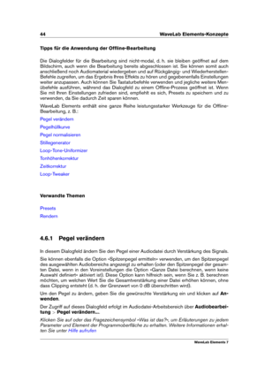 Page 5244 WaveLab Elements-Konzepte
Tipps für die Anwendung der Ofﬂine-Bearbeitung
Die Dialogfelder für die Bearbeitung sind nicht-modal, d. h. sie bleiben geöffnet auf dem
Bildschirm, auch wenn die Bearbeitung bereits abgeschlossen ist. Sie können somit auch
anschließend noch Audiomaterial wiedergeben und auf Rückgängig- und Wiederherstellen-
Befehle zugreifen, um das Ergebnis Ihres Effekts zu hören und gegebenenfalls Einstellungen
weiter anzupassen. Auch können Sie Tastaturbefehle verwenden und jegliche...