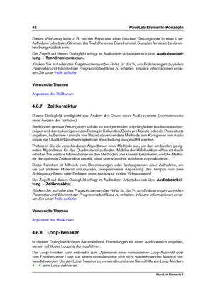 Page 5648 WaveLab Elements-Konzepte
Dieses Werkzeug kann z. B. bei der Reparatur einer falschen Gesangsnote in einer Live-
Aufnahme oder beim Stimmen der Tonhöhe eines Basstrommel-Samples für einen bestimm-
ten Song nützlich sein.
Der Zugriff auf dieses Dialogfeld erfolgt im Audiodatei-Arbeitsbereich über Audiobearbei-
tung >Tonhöhenkorrektur... .
Klicken Sie auf oder das Fragezeichensymbol »Was ist das?«, um Erläuterungen zu jedem
Parameter und Element der Programmoberﬂäche zu erhalten. Weitere Informationen...