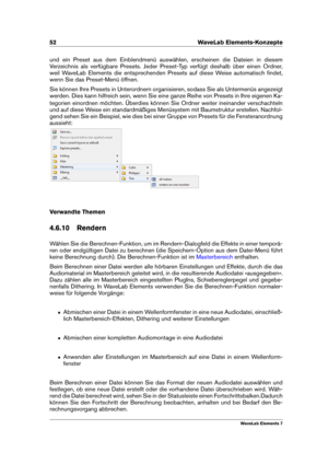 Page 6052 WaveLab Elements-Konzepte
und ein Preset aus dem Einblendmenü auswählen, erscheinen die Dateien in diesem
Verzeichnis als verfügbare Presets. Jeder Preset-Typ verfügt deshalb über einen Ordner,
weil WaveLab Elements die entsprechenden Presets auf diese Weise automatisch ﬁndet,
wenn Sie das Preset-Menü öffnen.
Sie können Ihre Presets in Unterordnern organisieren, sodass Sie als Untermenüs angezeigt
werden. Dies kann hilfreich sein, wenn Sie eine ganze Reihe von Presets in Ihre eigenen Ka-
tegorien...