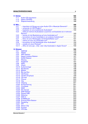 Page 7INHALTSVERZEICHNIS v
11 Extras 185
11.1 Audio-CD importieren . . . . . . . . . . . . . . . . . . . . . . . . . . . . . . . . . 185
11.2 Daten-CD/DVD . . . . . . . . . . . . . . . . . . . . . . . . . . . . . . . . . . . . . 186
11.3 Stapelumwandlung . . . . . . . . . . . . . . . . . . . . . . . . . . . . . . . . . . . 188
12 Wie ... 189
12.1 ... importiere ich Songs aus einer Audio-CD in WaveLab Elements? . . . . . 189
12.2 ... verwende ich VST-PlugIns? . . . . . . . . . . . . . . . . . . . . . . . . . ....