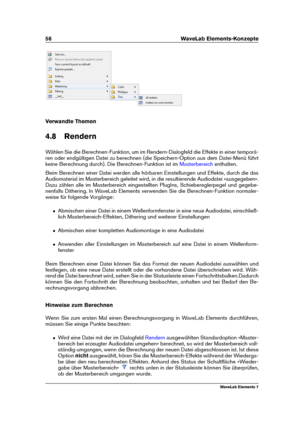 Page 6456 WaveLab Elements-Konzepte
Verwandte Themen
4.8 Rendern
Wählen Sie die Berechnen-Funktion, um im Rendern-Dialogfeld die Effekte in einer temporä-
ren oder endgültigen Datei zu berechnen (die Speichern-Option aus dem Datei-Menü führt
keine Berechnung durch). Die Berechnen-Funktion ist im
Masterbereich enthalten.
Beim Berechnen einer Datei werden alle hörbaren Einstellungen und Effekte, durch die das
Audiomaterial im Masterbereich geleitet wird, in die resultierende Audiodatei »ausgegeben«.
Dazu zählen...