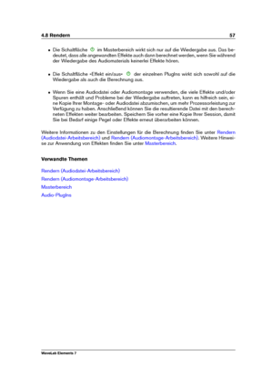 Page 654.8 Rendern 57
ˆ Die Schaltﬂäche im Masterbereich wirkt sich nur auf die Wiedergabe aus. Das be-
deutet, dass alle angewandten Effekte auch dann berechnet werden, wenn Sie während
der Wiedergabe des Audiomaterials keinerlei Effekte hören.
ˆ Die Schaltﬂäche »Effekt ein/aus« der einzelnen PlugIns wirkt sich sowohl auf die
Wiedergabe als auch die Berechnung aus.
ˆ Wenn Sie eine Audiodatei oder Audiomontage verwenden, die viele Effekte und/oder
Spuren enthält und Probleme bei der Wiedergabe auftreten, kann...