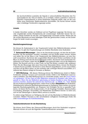 Page 6860 Audiodateibearbeitung
die durchschnittliche Lautstärke der Signale in unterschiedlichen Bereichen des Fre-
quenzspektrums dar. Dies ist nützlich, um zu ermitteln, welche Lautstärke in einem be-
stimmten Frequenzbereich zu einem bestimmten Zeitpunkt auftritt, oder um die Laut-
stärke eines bestimmten Spektrumbereichs darzustellen. Die Kurven können einzeln
oder in beliebiger Kombination angezeigt werden.
Lineale
In beiden Ansichten werden ein Zeitlineal und ein Pegellineal angezeigt. Sie können aus-...