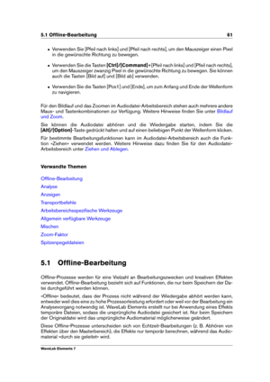 Page 695.1 Ofﬂine-Bearbeitung 61
ˆ Verwenden Sie [Pfeil nach links] und [Pfeil nach rechts], um den Mauszeiger einen Pixel
in die gewünschte Richtung zu bewegen.
ˆ Verwenden Sie die Tasten [Ctrl]/[Command]+[Pfeil nach links] und [Pfeil nach rechts],
um den Mauszeiger zwanzig Pixel in die gewünschte Richtung zu bewegen. Sie können
auch die Tasten [Bild auf] und [Bild ab] verwenden.
ˆ Verwenden Sie die Tasten [Pos1] und [Ende], um zum Anfang und Ende der Wellenform
zu navigieren.
Für den Bildlauf und das Zoomen...