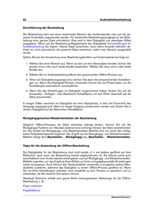 Page 7062 Audiodateibearbeitung
Durchführung der Bearbeitung
Die Bearbeitung kann auf einen bestimmten Bereich des Audiomaterials oder auf die ge-
samte Audiodatei angewendet werden. Für bestimmte Bearbeitungsvorgänge ist die Bear-
beitung einer ganzen Datei erforderlich. Dies wird in dem Dialogfeld zum jeweiligen Effekt
angegeben. Wenn auf der Bearbeitung-Registerkarte des Dialogfelds
Voreinstellungen für
Audiobearbeitung
die Option »Ganze Datei berechnen, wenn keine Auswahl deﬁniert« ak-
tiviert ist, wird...