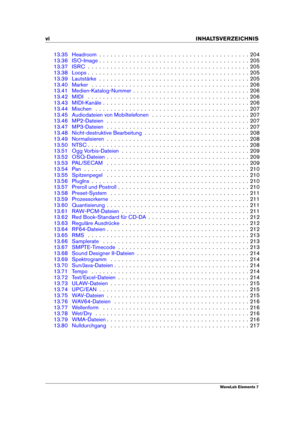 Page 8vi INHALTSVERZEICHNIS
13.35 Headroom . . . . . . . . . . . . . . . . . . . . . . . . . . . . . . . . . . . . . . . . 204
13.36 ISO-Image . . . . . . . . . . . . . . . . . . . . . . . . . . . . . . . . . . . . . . . . 205
13.37 ISRC . . . . . . . . . . . . . . . . . . . . . . . . . . . . . . . . . . . . . . . . . . . 205
13.38 Loops . . . . . . . . . . . . . . . . . . . . . . . . . . . . . . . . . . . . . . . . . . . 205
13.39 Lautstärke . . . . . . . . . . . . . . . . . . . . . . . . . . . . . . . . . ....