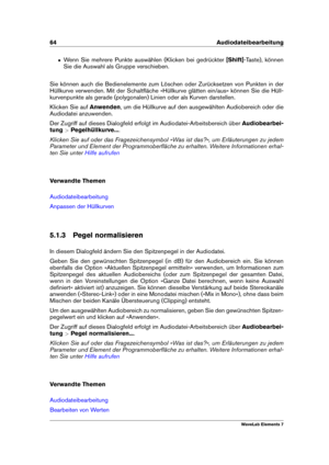 Page 7264 Audiodateibearbeitung
ˆ Wenn Sie mehrere Punkte auswählen (Klicken bei gedrückter [Shift]-Taste), können
Sie die Auswahl als Gruppe verschieben.
Sie können auch die Bedienelemente zum Löschen oder Zurücksetzen von Punkten in der
Hüllkurve verwenden. Mit der Schaltﬂäche »Hüllkurve glätten ein/aus« können Sie die Hüll-
kurvenpunkte als gerade (polygonalen) Linien oder als Kurven darstellen.
Klicken Sie auf Anwenden, um die Hüllkurve auf den ausgewählten Audiobereich oder die
Audiodatei anzuwenden.
Der...