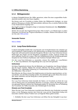 Page 735.1 Ofﬂine-Bearbeitung 65
5.1.4 Stillegenerator
In diesem Dialogfeld können Sie »Stille« generieren, indem Sie einen ausgewählten Audio-
abschnitt ersetzen oder eine Dauer eingeben.
Sie können auch ein Crossfade an beiden Seiten des Stillebereichs festlegen, um einen
glatteren Übergang zu erhalten. Mit Optionsfeldern deﬁnieren Sie, an welcher Stelle die Stille
in das Audiomaterial eingefügt wird.
Der Zugriff auf dieses Dialogfeld erfolgt im Audiodatei-Arbeitsbereich über Bearbeiten>
Stille (Erweitert)......