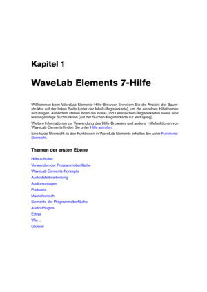 Page 9Kapitel 1
WaveLab Elements 7-Hilfe
Willkommen beim WaveLab Elements-Hilfe-Browser. Erweitern Sie die Ansicht der Baum-
struktur auf der linken Seite (unter der Inhalt-Registerkarte), um die einzelnen Hilfethemen
anzuzeigen. Außerdem stehen Ihnen die Index- und Lesezeichen-Registerkarten sowie eine
leistungsfähige Suchfunktion (auf der Suchen-Registerkarte zur Verfügung).
Weitere Informationen zur Verwendung des Hilfe-Browsers und anderer Hilfefunktionen von
WaveLab Elements ﬁnden Sie unter
Hilfe aufrufen...