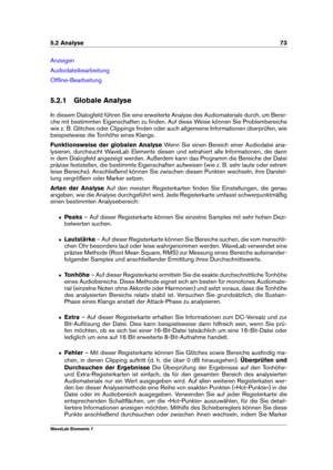 Page 815.2 Analyse 73
Anzeigen
Audiodateibearbeitung
Ofﬂine-Bearbeitung
5.2.1 Globale Analyse
In diesem Dialogfeld führen Sie eine erweiterte Analyse des Audiomaterials durch, um Berei-
che mit bestimmten Eigenschaften zu ﬁnden. Auf diese Weise können Sie Problembereiche
wie z. B. Glitches oder Clippings ﬁnden oder auch allgemeine Informationen überprüfen, wie
beispielweise die Tonhöhe eines Klangs.
Funktionsweise der globalen Analyse Wenn Sie einen Bereich einer Audiodatei ana-
lysieren, durchsucht WaveLab...