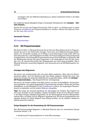 Page 8274 Audiodateibearbeitung
hinzufügen oder die Wellenformdarstellung an diesem bestimmten Punkt in der Datei
hervorheben.
Der Zugriff auf dieses Dialogfeld erfolgt im Audiodatei-Arbeitsbereich über Analyse>Glo-
bale Analyse... .
Klicken Sie auf oder das Fragezeichensymbol »Was ist das?«, um Erläuterungen zu jedem
Parameter und Element der Programmoberﬂäche zu erhalten. Weitere Informationen erhal-
ten Sie unter
Hilfe aufrufen
Verwandte Themen
3D-Frequenzanalyse
5.2.2 3D-Frequenzanalyse
Mit dieser Funktion...