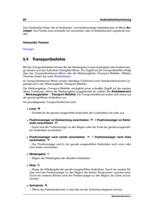 Page 8880 Audiodateibearbeitung
Das Oszilloskop ﬁnden Sie im Audiodatei- und Audiomontage-Arbeitsbereich im Menü An-
zeigen . Das Fenster kann entweder frei verschoben oder im Arbeitsbereich angedockt wer-
den.
Verwandte Themen
Anzeigen
5.4 Transportbefehle
Mit den Transportbefehlen können Sie die Wiedergabe in einer Audiodatei oder Audiomonta-
ge steuern und das Aufnahme-Dialogfeld öffnen. Der Zugriff auf die Transportbefehle erfolgt
über das Transportfunktionen-Menü oder die Werkzeugleiste...