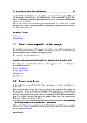 Page 895.5 Arbeitsbereichsspeziﬁsche Werkzeuge 81
Zusätzliche Transportfunktionen wie z. B. Optionen zum Starten, Überspringen und Stoppen
der Wiedergabe sind ebenfalls in der Werkzeugleiste »Transport-Befehle« verfügbar. Wa-
veLab Elements bietet zusätzliche Tastenkombinationen für die Wiedergabegeschwindigkeit
sowie für Jog und Shuttle.
Klicken Sie auf oder das Fragezeichensymbol »Was ist das?«, um Erläuterungen zu jedem
Parameter und Element der Programmoberﬂäche zu erhalten. Weitere Informationen erhal-
ten...