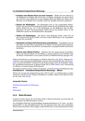 Page 915.5 Arbeitsbereichsspeziﬁsche Werkzeuge 83
ˆ Erstellen eines Marker-Paars aus einer Auswahl – Wählen Sie einen Bereich in
der Wellenform und klicken Sie auf ein Paar von Marker-Symbolen (am oberen Rand
des Fensters) oder wählen Sie aus dem Einfügen-Menü den Befehl zum Setzen eines
Bereichs, um ein Marker-Paar an beiden Enden der aktuellen Auswahl zu platzieren.
ˆ Starten der Wiedergabe – Die Wiedergabe kann an der ausgewählten Marker-
Position mit oder ohne Preroll gestartet werden, indem Sie auf die...