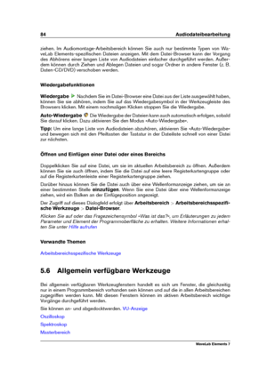 Page 9284 Audiodateibearbeitung
ziehen. Im Audiomontage-Arbeitsbereich können Sie auch nur bestimmte Typen von Wa-
veLab Elements-speziﬁschen Dateien anzeigen. Mit dem Datei-Browser kann der Vorgang
des Abhörens einer langen Liste von Audiodateien einfacher durchgeführt werden. Außer-
dem können durch Ziehen und Ablegen Dateien und sogar Ordner in andere Fenster (z. B.
Daten-CD/DVD) verschoben werden.
Wiedergabefunktionen
Wiedergabe
Nachdem Sie im Datei-Browser eine Datei aus der Liste ausgewählt haben,
können...