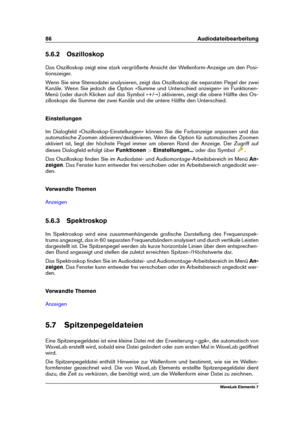 Page 9486 Audiodateibearbeitung
5.6.2 Oszilloskop
Das Oszilloskop zeigt eine stark vergrößerte Ansicht der Wellenform-Anzeige um den Posi-
tionszeiger.
Wenn Sie eine Stereodatei analysieren, zeigt das Oszilloskop die separaten Pegel der zwei
Kanäle. Wenn Sie jedoch die Option »Summe und Unterschied anzeigen« im Funktionen-
Menü (oder durch Klicken auf das Symbol »+/-«) aktivieren, zeigt die obere Hälfte des Os-
zilloskops die Summe der zwei Kanäle und die untere Hälfte den Unterschied.
Einstellungen
Im...