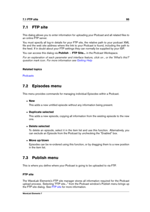 Page 1037.1 FTP site 95
7.1 FTP site
This dialog allows you to enter information for uploading your Podcast and all related ﬁles to
an online FTP server.
You must specify all log-in details for your FTP site, the relative path to your podcast XML
ﬁle and the web site address where the link to your Podcast is found, including the path to
the feed. If in doubt about your FTP settings they can normally be supplied by your ISP.
You can access this dialog via Publish>FTP Site... in the Podcast Workspace.
For an...