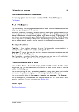 Page 1057.4 Speciﬁc tool windows 97
Podcast Workspace speciﬁc tool windows
The following speciﬁc tool windows are available within the Podcast Workspace:
File Browser
7.4.1 File Browser
This dialog allows you to browse ﬁles directly from within WaveLab Elements rather than
using your operating system's ﬁle browser.
It provides you with all the standard browsing functions (such as List and Icon views)You can
use it to open or insert an entire ﬁle or a speciﬁc region of a ﬁle by dragging and releasing
the ﬁle...