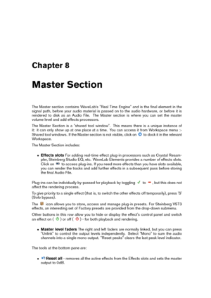 Page 107Chapter 8
Master Section
The Master section contains WaveLab's "Real Time Engine" and is the ﬁnal element in the
signal path, before your audio material is passed on to the audio hardware, or before it is
rendered to disk as an Audio File. The Master section is where you can set the master
volume level and add effects processors.
The Master Section is a "shared tool window". This means there is a unique instance of
it: it can only show up at one place at a time. You can access it from...