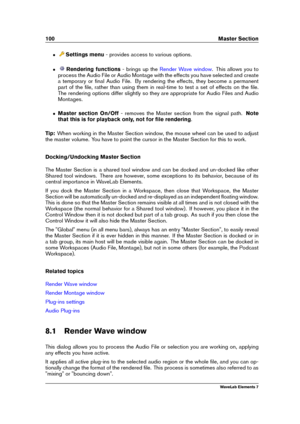 Page 108100 Master Section
ˆ Settings menu - provides access to various options.
ˆ Rendering functions - brings up the
Render Wave window . This allows you to
process the Audio File or Audio Montage with the effects you have selected and create
a temporary or ﬁnal Audio File. By rendering the effects, they become a permanent
part of the ﬁle, rather than using them in real-time to test a set of effects on the ﬁle.
The rendering options differ slightly so they are appropriate for Audio Files and Audio
Montages.
ˆ...