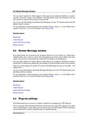 Page 1098.2 Render Montage window 101
You can select options for which regions of the session are rendered, whether to create a
new ﬁle or process in place, and whether to mute the effects chain when ﬁnished. You can
also choose to copy marker locations to the new ﬁle.
You can access this dialog in the Audio File Workspace via the
Render button from the
Master Section window.
For an explanation of each parameter and interface feature, click on , or the 'What's this?'
question mark icon. For more...